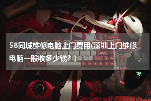 58同城维修电脑上门费用(深圳上门维修电脑一般收多少钱？)