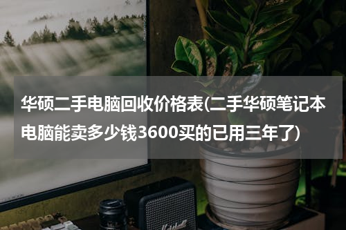 华硕二手电脑回收价格表(二手华硕笔记本电脑能卖多少钱3600买的已用三年了)