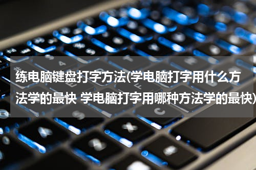 练电脑键盘打字方法(学电脑打字用什么方法学的最快 学电脑打字用哪种方法学的最快)