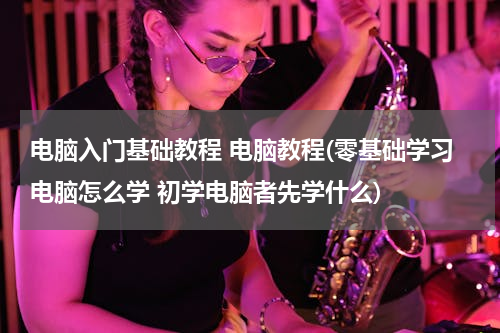 电脑入门基础教程 电脑教程(零基础学习电脑怎么学 初学电脑者先学什么)