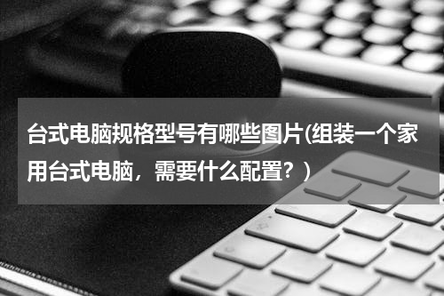台式电脑规格型号有哪些图片(组装一个家用台式电脑，需要什么配置？)