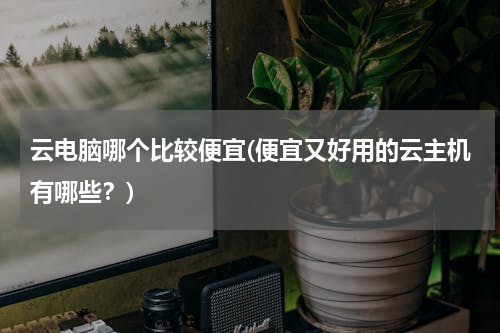 云电脑哪个比较便宜(便宜又好用的云主机有哪些？)