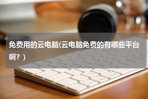 免费用的云电脑(云电脑免费的有哪些平台啊？)