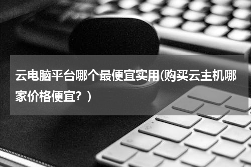 云电脑平台哪个最便宜实用(购买云主机哪家价格便宜？)