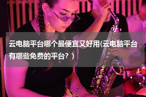 云电脑平台哪个最便宜又好用(云电脑平台有哪些免费的平台？)