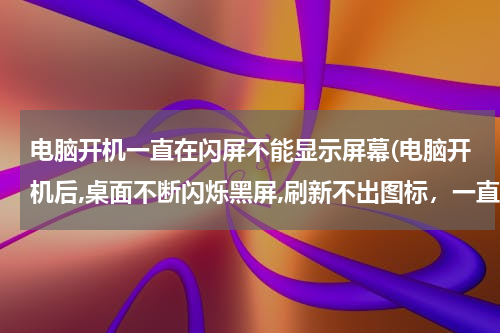 电脑开机一直在闪屏不能显示屏幕(电脑开机后,桌面不断闪烁黑屏,刷新不出图标，一直循环)