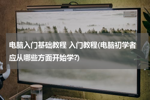 电脑入门基础教程 入门教程(电脑初学者应从哪些方面开始学?)
