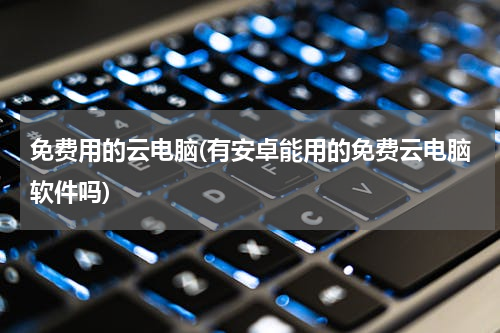 免费用的云电脑(有安卓能用的免费云电脑软件吗)