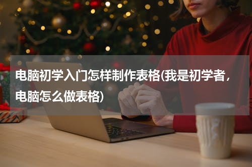 电脑初学入门怎样制作表格(我是初学者，电脑怎么做表格)