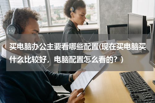 买电脑办公主要看哪些配置(现在买电脑买什么比较好，电脑配置怎么看的？)