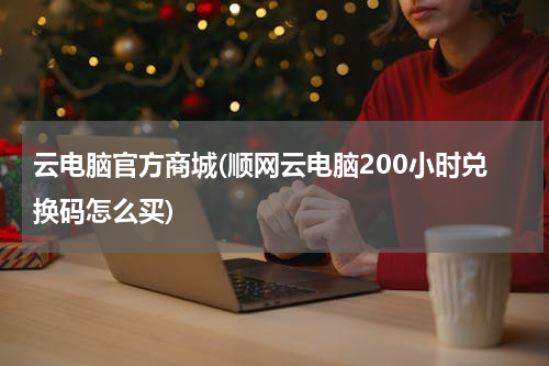 云电脑官方商城(顺网云电脑200小时兑换码怎么买)