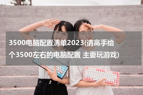 3500电脑配置清单2023(请高手给个3500左右的电脑配置 主要玩游戏)