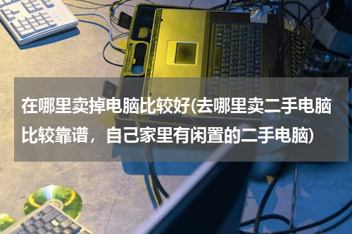 在哪里卖掉电脑比较好(去哪里卖二手电脑比较靠谱，自己家里有闲置的二手电脑)