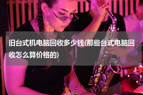 旧台式机电脑回收多少钱(那些台式电脑回收怎么算价格的)