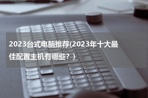 2023台式电脑推荐(2023年十大最佳配置主机有哪些？)