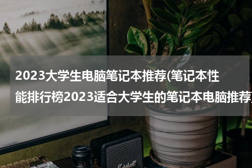 2023大学生电脑笔记本推荐(笔记本性能排行榜2023适合大学生的笔记本电脑推荐)