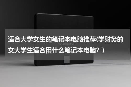 适合大学女生的笔记本电脑推荐(学财务的女大学生适合用什么笔记本电脑？)