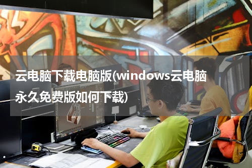 云电脑下载电脑版(windows云电脑永久免费版如何下载)