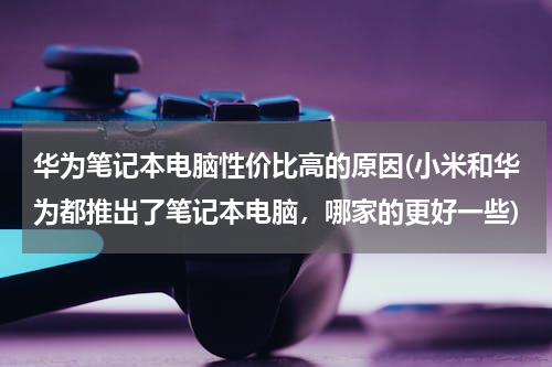 华为笔记本电脑性价比高的原因(小米和华为都推出了笔记本电脑，哪家的更好一些)