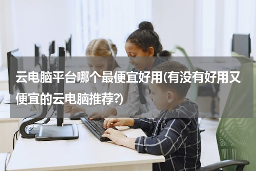 云电脑平台哪个最便宜好用(有没有好用又便宜的云电脑推荐?)