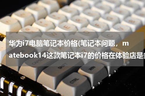 华为i7电脑笔记本价格(笔记本问题，matebook14这款笔记本i7的价格在体验店是多少)