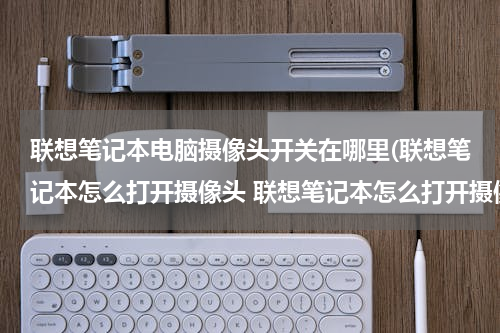 联想笔记本电脑摄像头开关在哪里(联想笔记本怎么打开摄像头 联想笔记本怎么打开摄像头功能)