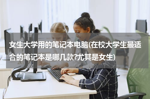 女生大学用的笔记本电脑(在校大学生最适合的笔记本是哪几款?尤其是女生)