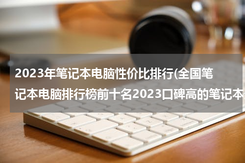 2023年笔记本电脑性价比排行(全国笔记本电脑排行榜前十名2023口碑高的笔记本选购推荐)