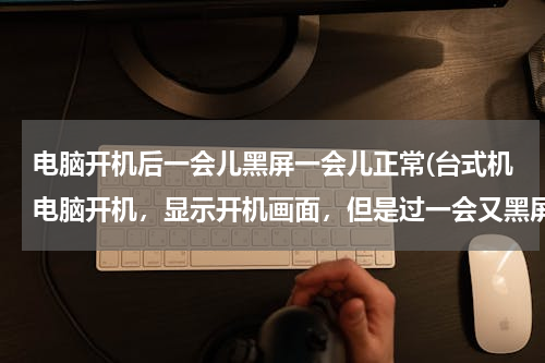 电脑开机后一会儿黑屏一会儿正常(台式机电脑开机，显示开机画面，但是过一会又黑屏了。)