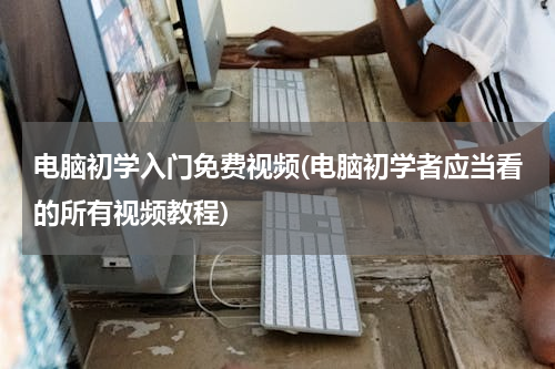 电脑初学入门免费视频(电脑初学者应当看的所有视频教程)