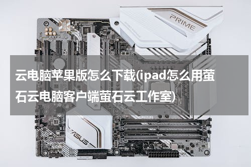 云电脑苹果版怎么下载(ipad怎么用萤石云电脑客户端萤石云工作室)