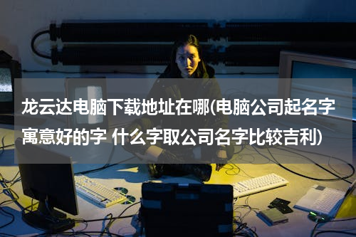 龙云达电脑下载地址在哪(电脑公司起名字寓意好的字 什么字取公司名字比较吉利)