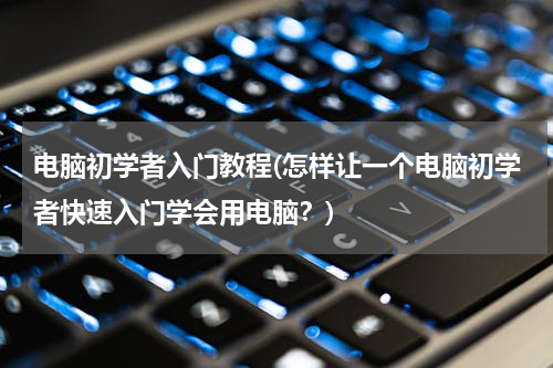 电脑初学者入门教程(怎样让一个电脑初学者快速入门学会用电脑？)