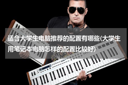 适合大学生电脑推荐的配置有哪些(大学生用笔记本电脑怎样的配置比较好)