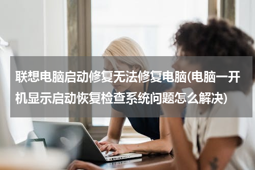 联想电脑启动修复无法修复电脑(电脑一开机显示启动恢复检查系统问题怎么解决)
