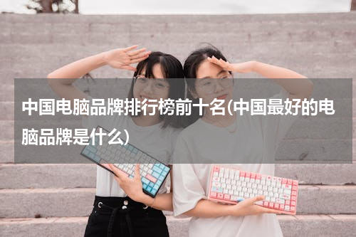 中国电脑品牌排行榜前十名(中国最好的电脑品牌是什么)