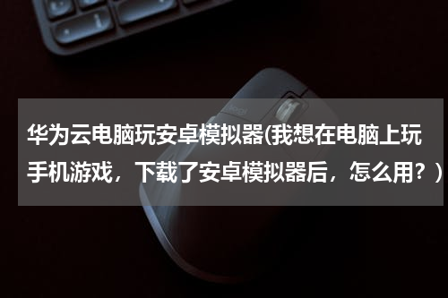 华为云电脑玩安卓模拟器(我想在电脑上玩手机游戏，下载了安卓模拟器后，怎么用？)