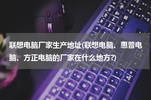 联想电脑厂家生产地址(联想电脑、惠普电脑、方正电脑的厂家在什么地方?)