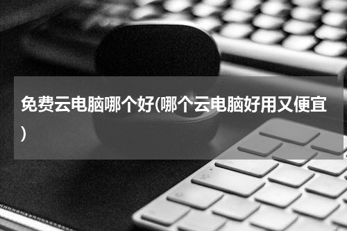 免费云电脑哪个好(哪个云电脑好用又便宜)