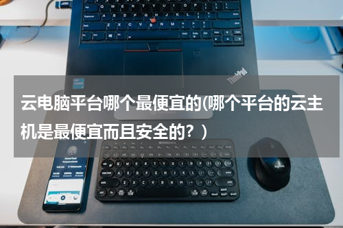 云电脑平台哪个最便宜的(哪个平台的云主机是最便宜而且安全的？)