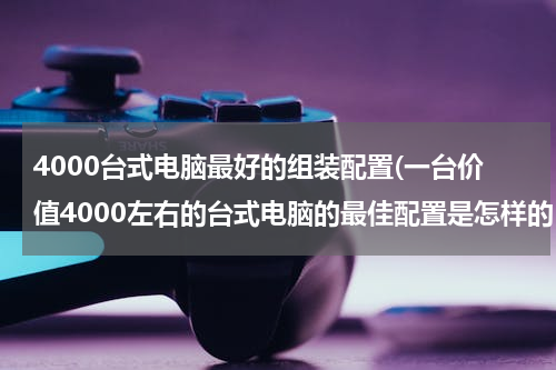 4000台式电脑最好的组装配置(一台价值4000左右的台式电脑的最佳配置是怎样的？)