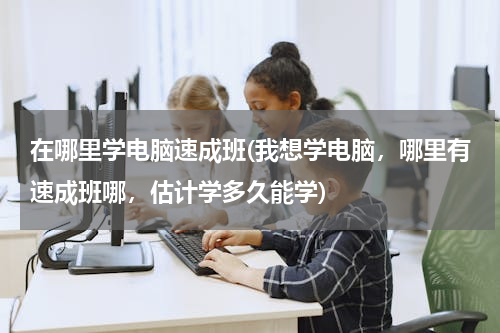 在哪里学电脑速成班(我想学电脑，哪里有速成班哪，估计学多久能学)