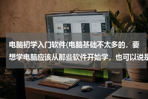 电脑初学入门软件(电脑基础不太多的，要想学电脑应该从那些软件开始学，也可以说是办公类的吧？)