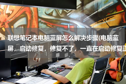 联想笔记本电脑蓝屏怎么解决步骤(电脑蓝屏，启动修复，修复不了，一直在启动修复正在检查系统问题？怎么弄)
