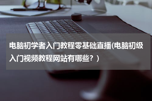 电脑初学者入门教程零基础直播(电脑初级入门视频教程网站有哪些？)