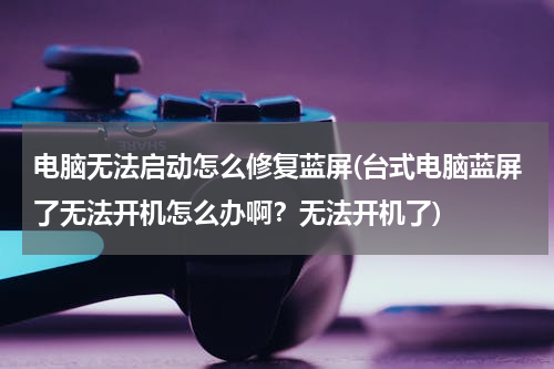 电脑无法启动怎么修复蓝屏(台式电脑蓝屏了无法开机怎么办啊？无法开机了)