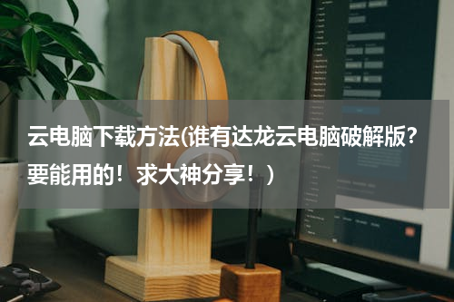 云电脑下载方法(谁有达龙云电脑破解版？要能用的！求大神分享！)