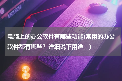 电脑上的办公软件有哪些功能(常用的办公软件都有哪些？详细说下用途。)