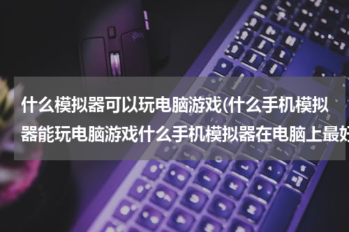 什么模拟器可以玩电脑游戏(什么手机模拟器能玩电脑游戏什么手机模拟器在电脑上最好用)