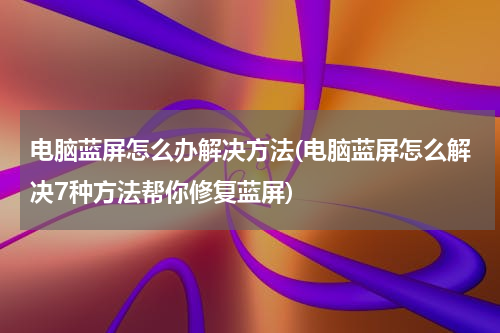 电脑蓝屏怎么办解决方法(电脑蓝屏怎么解决7种方法帮你修复蓝屏)